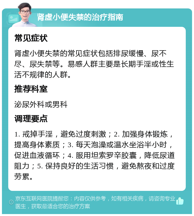 肾虚小便失禁的治疗指南 常见症状 肾虚小便失禁的常见症状包括排尿缓慢、尿不尽、尿失禁等。易感人群主要是长期手淫或性生活不规律的人群。 推荐科室 泌尿外科或男科 调理要点 1. 戒掉手淫，避免过度刺激；2. 加强身体锻炼，提高身体素质；3. 每天泡澡或温水坐浴半小时，促进血液循环；4. 服用坦索罗辛胶囊，降低尿道阻力；5. 保持良好的生活习惯，避免熬夜和过度劳累。