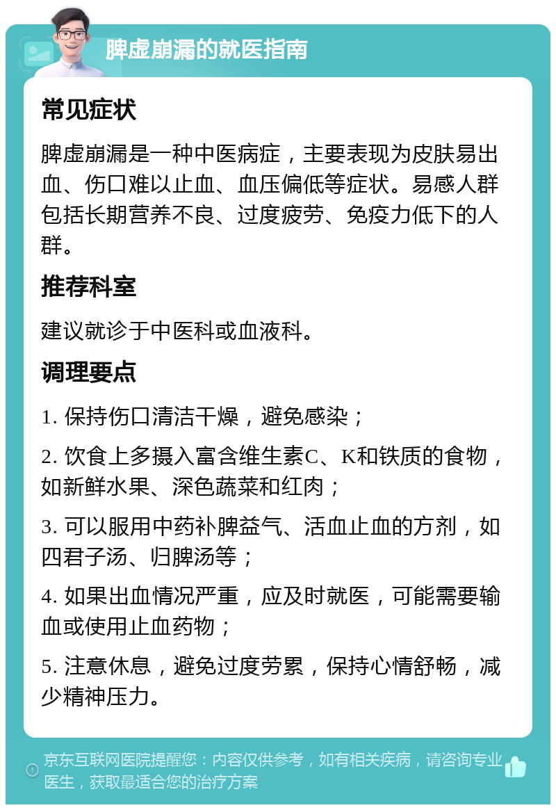 脾虚崩漏的就医指南 常见症状 脾虚崩漏是一种中医病症，主要表现为皮肤易出血、伤口难以止血、血压偏低等症状。易感人群包括长期营养不良、过度疲劳、免疫力低下的人群。 推荐科室 建议就诊于中医科或血液科。 调理要点 1. 保持伤口清洁干燥，避免感染； 2. 饮食上多摄入富含维生素C、K和铁质的食物，如新鲜水果、深色蔬菜和红肉； 3. 可以服用中药补脾益气、活血止血的方剂，如四君子汤、归脾汤等； 4. 如果出血情况严重，应及时就医，可能需要输血或使用止血药物； 5. 注意休息，避免过度劳累，保持心情舒畅，减少精神压力。