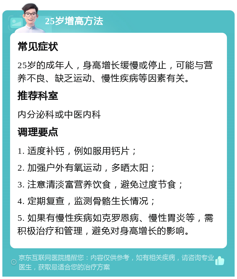 25岁增高方法 常见症状 25岁的成年人，身高增长缓慢或停止，可能与营养不良、缺乏运动、慢性疾病等因素有关。 推荐科室 内分泌科或中医内科 调理要点 1. 适度补钙，例如服用钙片； 2. 加强户外有氧运动，多晒太阳； 3. 注意清淡富营养饮食，避免过度节食； 4. 定期复查，监测骨骼生长情况； 5. 如果有慢性疾病如克罗恩病、慢性胃炎等，需积极治疗和管理，避免对身高增长的影响。