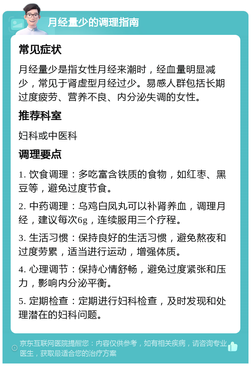 月经量少的调理指南 常见症状 月经量少是指女性月经来潮时，经血量明显减少，常见于肾虚型月经过少。易感人群包括长期过度疲劳、营养不良、内分泌失调的女性。 推荐科室 妇科或中医科 调理要点 1. 饮食调理：多吃富含铁质的食物，如红枣、黑豆等，避免过度节食。 2. 中药调理：乌鸡白凤丸可以补肾养血，调理月经，建议每次6g，连续服用三个疗程。 3. 生活习惯：保持良好的生活习惯，避免熬夜和过度劳累，适当进行运动，增强体质。 4. 心理调节：保持心情舒畅，避免过度紧张和压力，影响内分泌平衡。 5. 定期检查：定期进行妇科检查，及时发现和处理潜在的妇科问题。