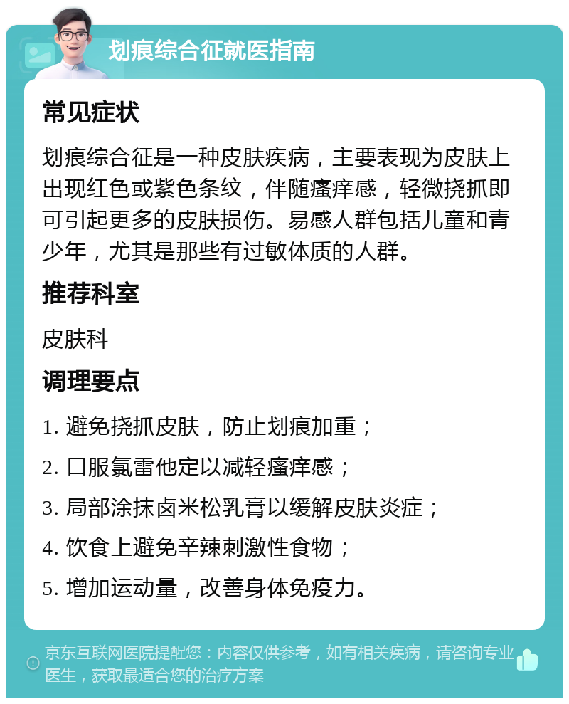 划痕综合征就医指南 常见症状 划痕综合征是一种皮肤疾病，主要表现为皮肤上出现红色或紫色条纹，伴随瘙痒感，轻微挠抓即可引起更多的皮肤损伤。易感人群包括儿童和青少年，尤其是那些有过敏体质的人群。 推荐科室 皮肤科 调理要点 1. 避免挠抓皮肤，防止划痕加重； 2. 口服氯雷他定以减轻瘙痒感； 3. 局部涂抹卤米松乳膏以缓解皮肤炎症； 4. 饮食上避免辛辣刺激性食物； 5. 增加运动量，改善身体免疫力。