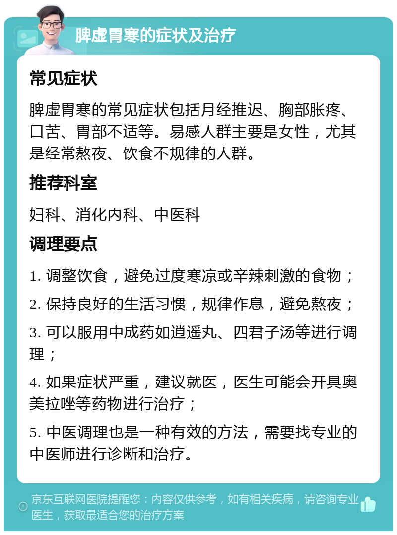 脾虚胃寒的症状及治疗 常见症状 脾虚胃寒的常见症状包括月经推迟、胸部胀疼、口苦、胃部不适等。易感人群主要是女性，尤其是经常熬夜、饮食不规律的人群。 推荐科室 妇科、消化内科、中医科 调理要点 1. 调整饮食，避免过度寒凉或辛辣刺激的食物； 2. 保持良好的生活习惯，规律作息，避免熬夜； 3. 可以服用中成药如逍遥丸、四君子汤等进行调理； 4. 如果症状严重，建议就医，医生可能会开具奥美拉唑等药物进行治疗； 5. 中医调理也是一种有效的方法，需要找专业的中医师进行诊断和治疗。