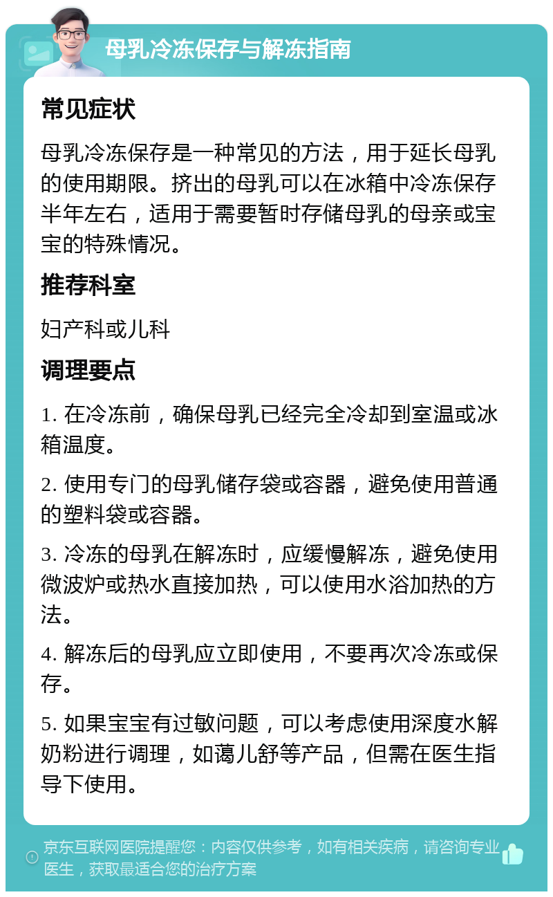 母乳冷冻保存与解冻指南 常见症状 母乳冷冻保存是一种常见的方法，用于延长母乳的使用期限。挤出的母乳可以在冰箱中冷冻保存半年左右，适用于需要暂时存储母乳的母亲或宝宝的特殊情况。 推荐科室 妇产科或儿科 调理要点 1. 在冷冻前，确保母乳已经完全冷却到室温或冰箱温度。 2. 使用专门的母乳储存袋或容器，避免使用普通的塑料袋或容器。 3. 冷冻的母乳在解冻时，应缓慢解冻，避免使用微波炉或热水直接加热，可以使用水浴加热的方法。 4. 解冻后的母乳应立即使用，不要再次冷冻或保存。 5. 如果宝宝有过敏问题，可以考虑使用深度水解奶粉进行调理，如蔼儿舒等产品，但需在医生指导下使用。