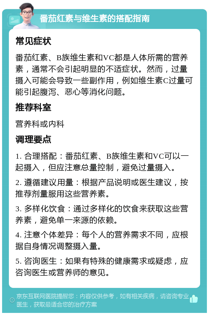 番茄红素与维生素的搭配指南 常见症状 番茄红素、B族维生素和VC都是人体所需的营养素，通常不会引起明显的不适症状。然而，过量摄入可能会导致一些副作用，例如维生素C过量可能引起腹泻、恶心等消化问题。 推荐科室 营养科或内科 调理要点 1. 合理搭配：番茄红素、B族维生素和VC可以一起摄入，但应注意总量控制，避免过量摄入。 2. 遵循建议用量：根据产品说明或医生建议，按推荐剂量服用这些营养素。 3. 多样化饮食：通过多样化的饮食来获取这些营养素，避免单一来源的依赖。 4. 注意个体差异：每个人的营养需求不同，应根据自身情况调整摄入量。 5. 咨询医生：如果有特殊的健康需求或疑虑，应咨询医生或营养师的意见。