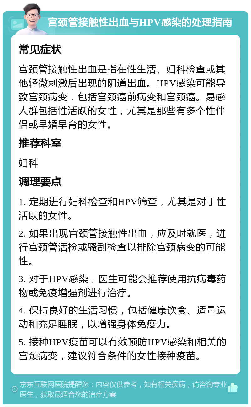 宫颈管接触性出血与HPV感染的处理指南 常见症状 宫颈管接触性出血是指在性生活、妇科检查或其他轻微刺激后出现的阴道出血。HPV感染可能导致宫颈病变，包括宫颈癌前病变和宫颈癌。易感人群包括性活跃的女性，尤其是那些有多个性伴侣或早婚早育的女性。 推荐科室 妇科 调理要点 1. 定期进行妇科检查和HPV筛查，尤其是对于性活跃的女性。 2. 如果出现宫颈管接触性出血，应及时就医，进行宫颈管活检或骚刮检查以排除宫颈病变的可能性。 3. 对于HPV感染，医生可能会推荐使用抗病毒药物或免疫增强剂进行治疗。 4. 保持良好的生活习惯，包括健康饮食、适量运动和充足睡眠，以增强身体免疫力。 5. 接种HPV疫苗可以有效预防HPV感染和相关的宫颈病变，建议符合条件的女性接种疫苗。