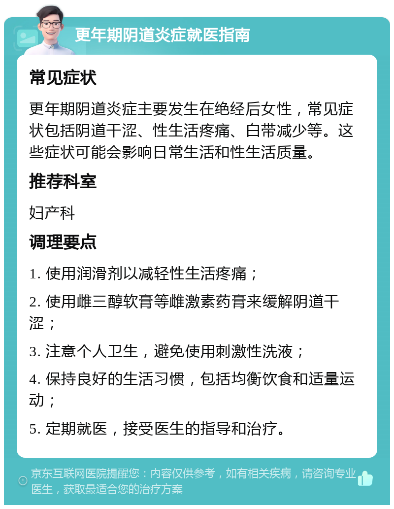 更年期阴道炎症就医指南 常见症状 更年期阴道炎症主要发生在绝经后女性，常见症状包括阴道干涩、性生活疼痛、白带减少等。这些症状可能会影响日常生活和性生活质量。 推荐科室 妇产科 调理要点 1. 使用润滑剂以减轻性生活疼痛； 2. 使用雌三醇软膏等雌激素药膏来缓解阴道干涩； 3. 注意个人卫生，避免使用刺激性洗液； 4. 保持良好的生活习惯，包括均衡饮食和适量运动； 5. 定期就医，接受医生的指导和治疗。