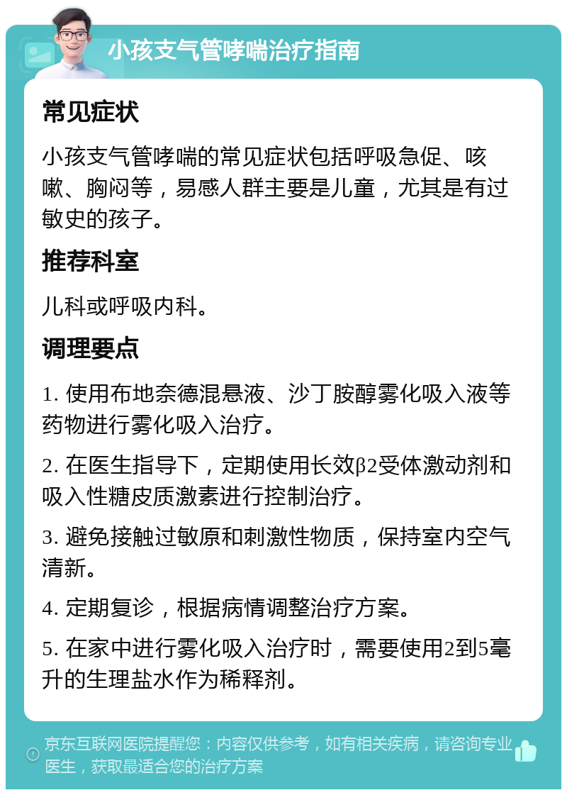 小孩支气管哮喘治疗指南 常见症状 小孩支气管哮喘的常见症状包括呼吸急促、咳嗽、胸闷等，易感人群主要是儿童，尤其是有过敏史的孩子。 推荐科室 儿科或呼吸内科。 调理要点 1. 使用布地奈德混悬液、沙丁胺醇雾化吸入液等药物进行雾化吸入治疗。 2. 在医生指导下，定期使用长效β2受体激动剂和吸入性糖皮质激素进行控制治疗。 3. 避免接触过敏原和刺激性物质，保持室内空气清新。 4. 定期复诊，根据病情调整治疗方案。 5. 在家中进行雾化吸入治疗时，需要使用2到5毫升的生理盐水作为稀释剂。