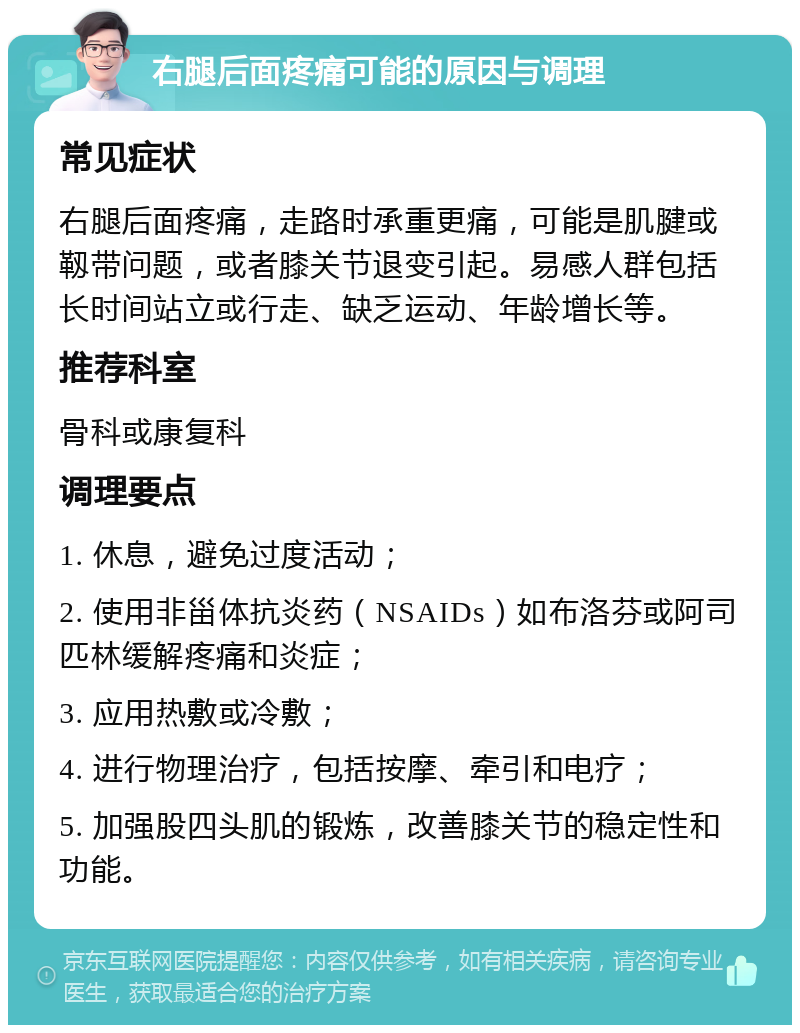 右腿后面疼痛可能的原因与调理 常见症状 右腿后面疼痛，走路时承重更痛，可能是肌腱或靱带问题，或者膝关节退变引起。易感人群包括长时间站立或行走、缺乏运动、年龄增长等。 推荐科室 骨科或康复科 调理要点 1. 休息，避免过度活动； 2. 使用非甾体抗炎药（NSAIDs）如布洛芬或阿司匹林缓解疼痛和炎症； 3. 应用热敷或冷敷； 4. 进行物理治疗，包括按摩、牵引和电疗； 5. 加强股四头肌的锻炼，改善膝关节的稳定性和功能。