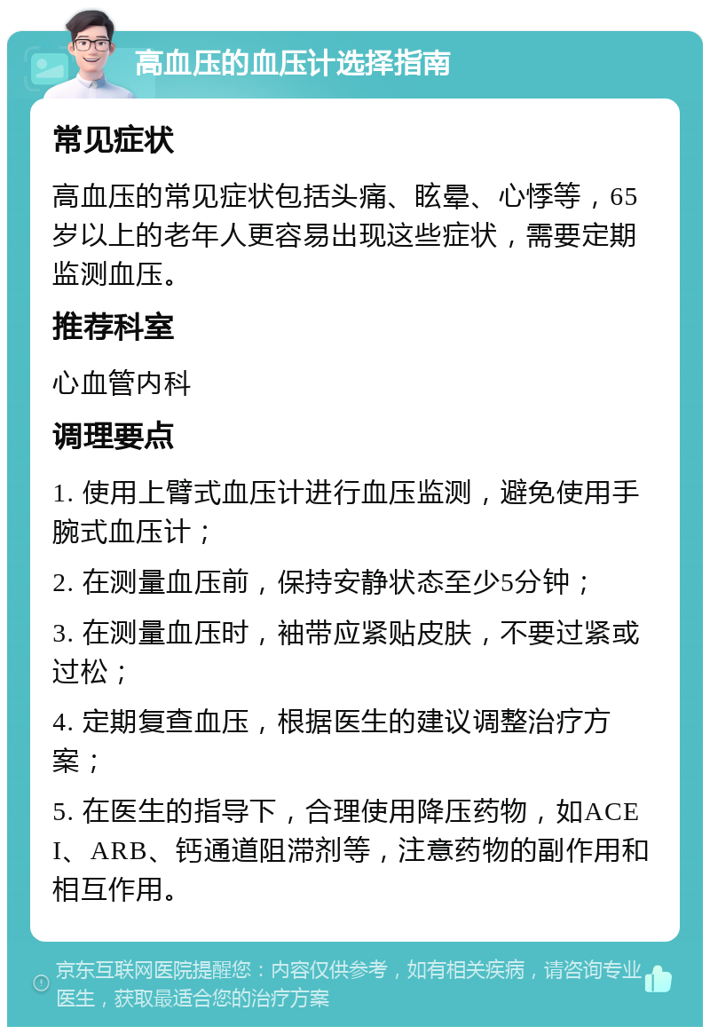 高血压的血压计选择指南 常见症状 高血压的常见症状包括头痛、眩晕、心悸等，65岁以上的老年人更容易出现这些症状，需要定期监测血压。 推荐科室 心血管内科 调理要点 1. 使用上臂式血压计进行血压监测，避免使用手腕式血压计； 2. 在测量血压前，保持安静状态至少5分钟； 3. 在测量血压时，袖带应紧贴皮肤，不要过紧或过松； 4. 定期复查血压，根据医生的建议调整治疗方案； 5. 在医生的指导下，合理使用降压药物，如ACEI、ARB、钙通道阻滞剂等，注意药物的副作用和相互作用。