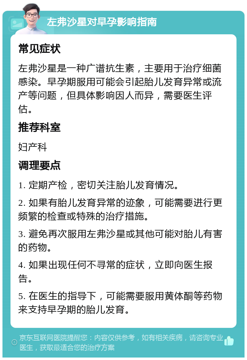 左弗沙星对早孕影响指南 常见症状 左弗沙星是一种广谱抗生素，主要用于治疗细菌感染。早孕期服用可能会引起胎儿发育异常或流产等问题，但具体影响因人而异，需要医生评估。 推荐科室 妇产科 调理要点 1. 定期产检，密切关注胎儿发育情况。 2. 如果有胎儿发育异常的迹象，可能需要进行更频繁的检查或特殊的治疗措施。 3. 避免再次服用左弗沙星或其他可能对胎儿有害的药物。 4. 如果出现任何不寻常的症状，立即向医生报告。 5. 在医生的指导下，可能需要服用黄体酮等药物来支持早孕期的胎儿发育。