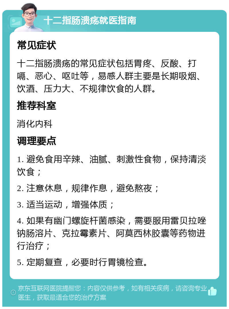 十二指肠溃疡就医指南 常见症状 十二指肠溃疡的常见症状包括胃疼、反酸、打嗝、恶心、呕吐等，易感人群主要是长期吸烟、饮酒、压力大、不规律饮食的人群。 推荐科室 消化内科 调理要点 1. 避免食用辛辣、油腻、刺激性食物，保持清淡饮食； 2. 注意休息，规律作息，避免熬夜； 3. 适当运动，增强体质； 4. 如果有幽门螺旋杆菌感染，需要服用雷贝拉唑钠肠溶片、克拉霉素片、阿莫西林胶囊等药物进行治疗； 5. 定期复查，必要时行胃镜检查。