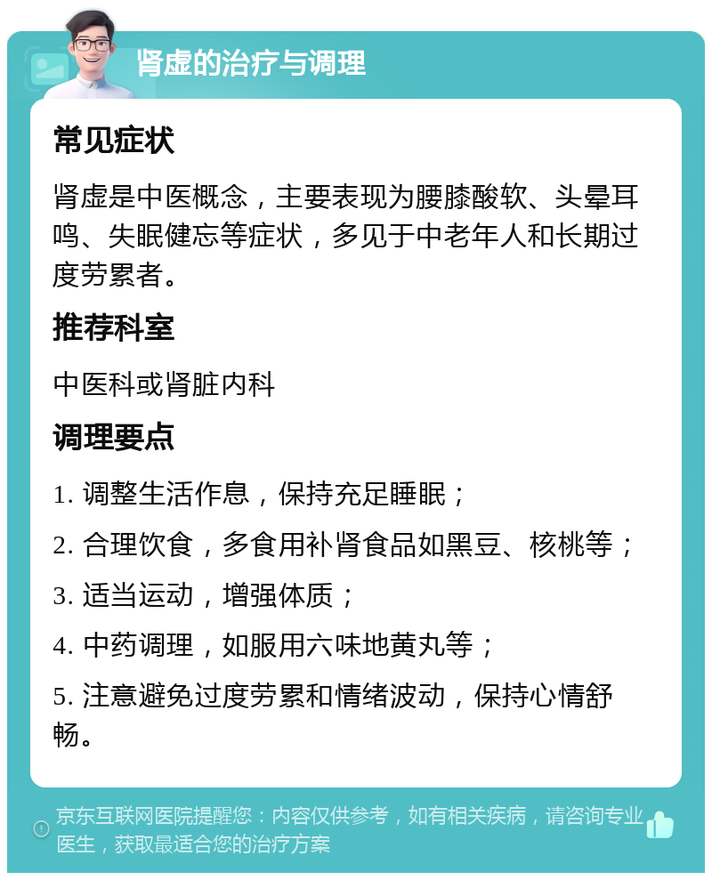 肾虚的治疗与调理 常见症状 肾虚是中医概念，主要表现为腰膝酸软、头晕耳鸣、失眠健忘等症状，多见于中老年人和长期过度劳累者。 推荐科室 中医科或肾脏内科 调理要点 1. 调整生活作息，保持充足睡眠； 2. 合理饮食，多食用补肾食品如黑豆、核桃等； 3. 适当运动，增强体质； 4. 中药调理，如服用六味地黄丸等； 5. 注意避免过度劳累和情绪波动，保持心情舒畅。