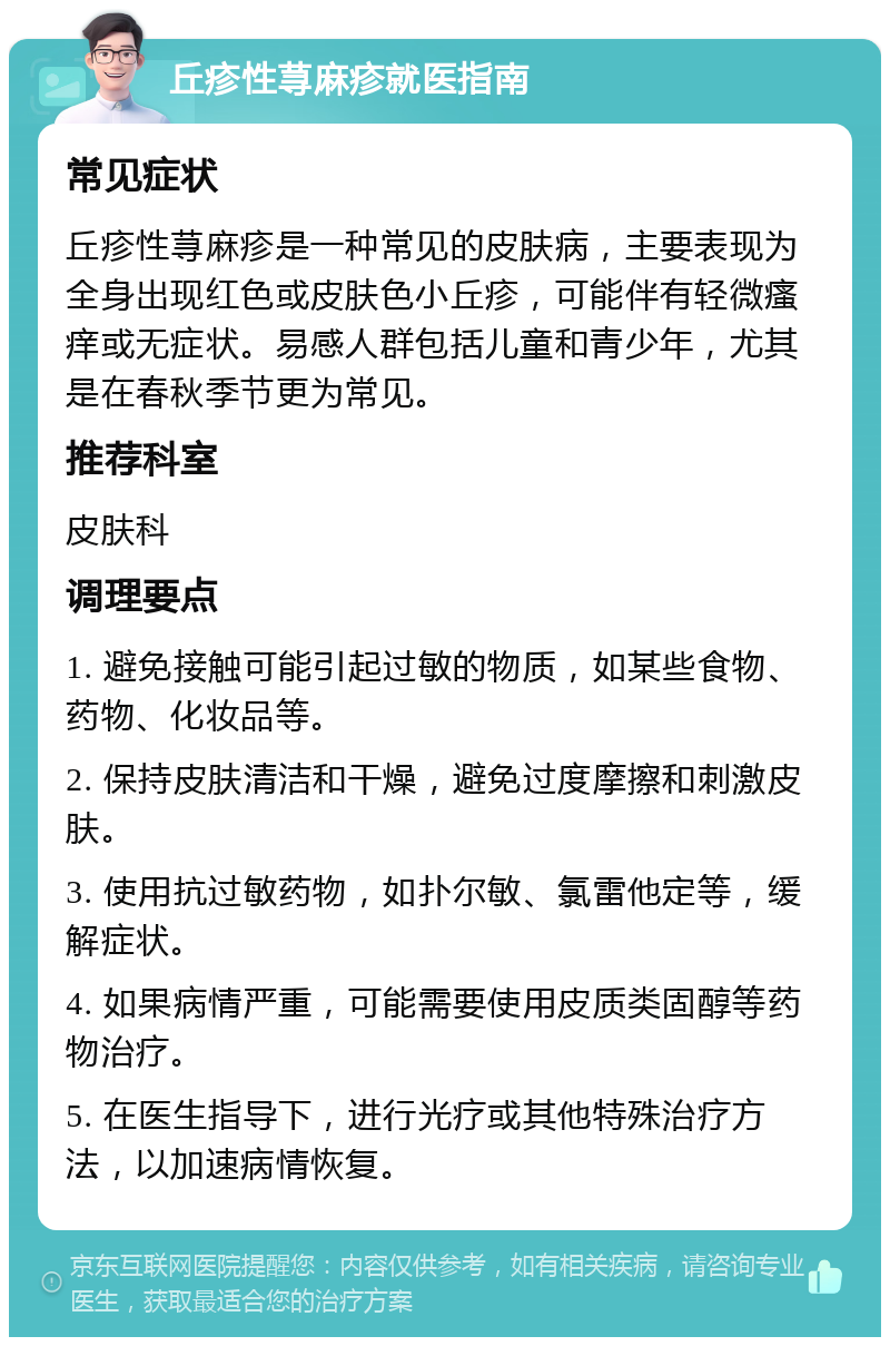 丘疹性荨麻疹就医指南 常见症状 丘疹性荨麻疹是一种常见的皮肤病，主要表现为全身出现红色或皮肤色小丘疹，可能伴有轻微瘙痒或无症状。易感人群包括儿童和青少年，尤其是在春秋季节更为常见。 推荐科室 皮肤科 调理要点 1. 避免接触可能引起过敏的物质，如某些食物、药物、化妆品等。 2. 保持皮肤清洁和干燥，避免过度摩擦和刺激皮肤。 3. 使用抗过敏药物，如扑尔敏、氯雷他定等，缓解症状。 4. 如果病情严重，可能需要使用皮质类固醇等药物治疗。 5. 在医生指导下，进行光疗或其他特殊治疗方法，以加速病情恢复。