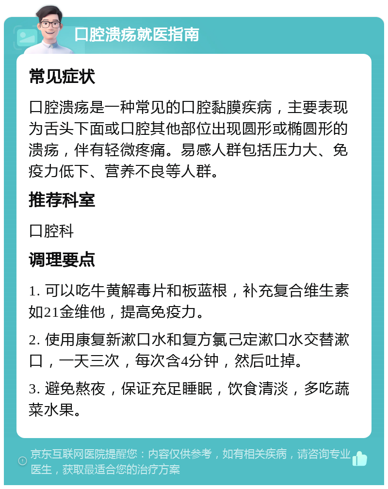 口腔溃疡就医指南 常见症状 口腔溃疡是一种常见的口腔黏膜疾病，主要表现为舌头下面或口腔其他部位出现圆形或椭圆形的溃疡，伴有轻微疼痛。易感人群包括压力大、免疫力低下、营养不良等人群。 推荐科室 口腔科 调理要点 1. 可以吃牛黄解毒片和板蓝根，补充复合维生素如21金维他，提高免疫力。 2. 使用康复新漱口水和复方氯己定漱口水交替漱口，一天三次，每次含4分钟，然后吐掉。 3. 避免熬夜，保证充足睡眠，饮食清淡，多吃蔬菜水果。