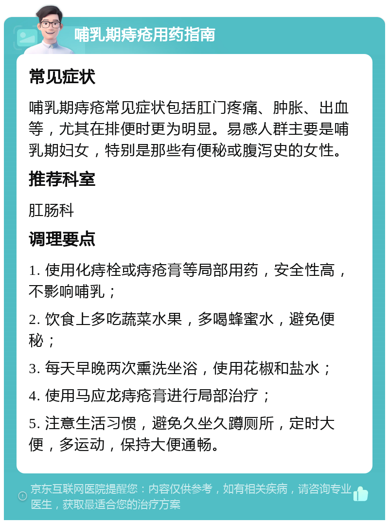 哺乳期痔疮用药指南 常见症状 哺乳期痔疮常见症状包括肛门疼痛、肿胀、出血等，尤其在排便时更为明显。易感人群主要是哺乳期妇女，特别是那些有便秘或腹泻史的女性。 推荐科室 肛肠科 调理要点 1. 使用化痔栓或痔疮膏等局部用药，安全性高，不影响哺乳； 2. 饮食上多吃蔬菜水果，多喝蜂蜜水，避免便秘； 3. 每天早晚两次熏洗坐浴，使用花椒和盐水； 4. 使用马应龙痔疮膏进行局部治疗； 5. 注意生活习惯，避免久坐久蹲厕所，定时大便，多运动，保持大便通畅。