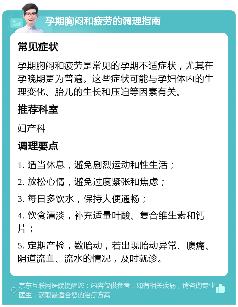 孕期胸闷和疲劳的调理指南 常见症状 孕期胸闷和疲劳是常见的孕期不适症状，尤其在孕晚期更为普遍。这些症状可能与孕妇体内的生理变化、胎儿的生长和压迫等因素有关。 推荐科室 妇产科 调理要点 1. 适当休息，避免剧烈运动和性生活； 2. 放松心情，避免过度紧张和焦虑； 3. 每日多饮水，保持大便通畅； 4. 饮食清淡，补充适量叶酸、复合维生素和钙片； 5. 定期产检，数胎动，若出现胎动异常、腹痛、阴道流血、流水的情况，及时就诊。