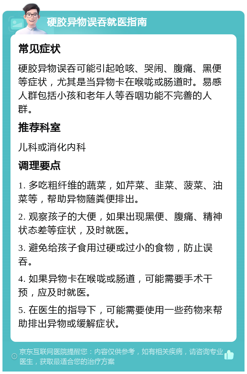 硬胶异物误吞就医指南 常见症状 硬胶异物误吞可能引起呛咳、哭闹、腹痛、黑便等症状，尤其是当异物卡在喉咙或肠道时。易感人群包括小孩和老年人等吞咽功能不完善的人群。 推荐科室 儿科或消化内科 调理要点 1. 多吃粗纤维的蔬菜，如芹菜、韭菜、菠菜、油菜等，帮助异物随粪便排出。 2. 观察孩子的大便，如果出现黑便、腹痛、精神状态差等症状，及时就医。 3. 避免给孩子食用过硬或过小的食物，防止误吞。 4. 如果异物卡在喉咙或肠道，可能需要手术干预，应及时就医。 5. 在医生的指导下，可能需要使用一些药物来帮助排出异物或缓解症状。