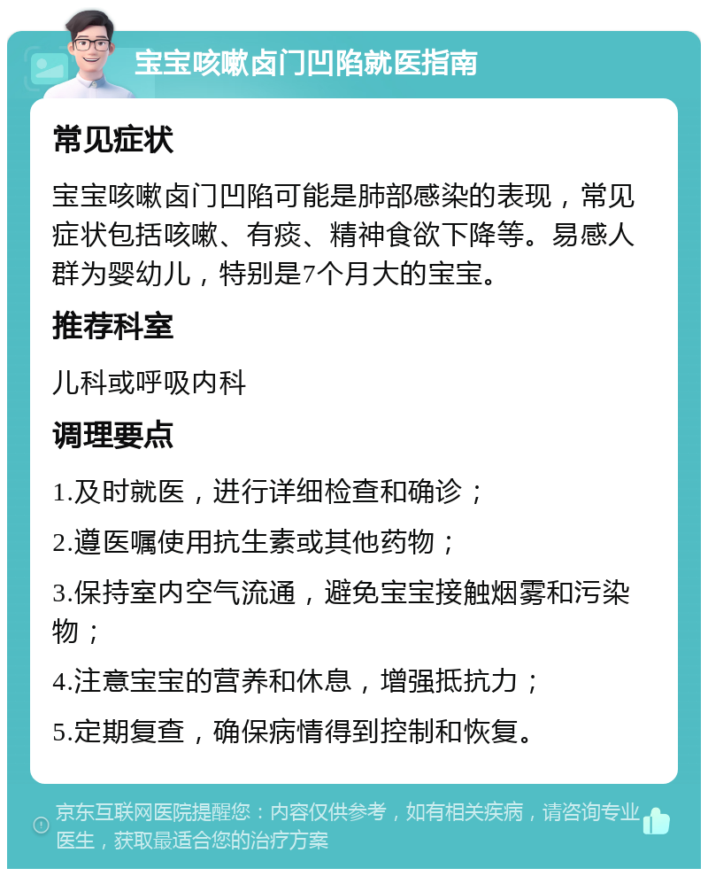 宝宝咳嗽卤门凹陷就医指南 常见症状 宝宝咳嗽卤门凹陷可能是肺部感染的表现，常见症状包括咳嗽、有痰、精神食欲下降等。易感人群为婴幼儿，特别是7个月大的宝宝。 推荐科室 儿科或呼吸内科 调理要点 1.及时就医，进行详细检查和确诊； 2.遵医嘱使用抗生素或其他药物； 3.保持室内空气流通，避免宝宝接触烟雾和污染物； 4.注意宝宝的营养和休息，增强抵抗力； 5.定期复查，确保病情得到控制和恢复。