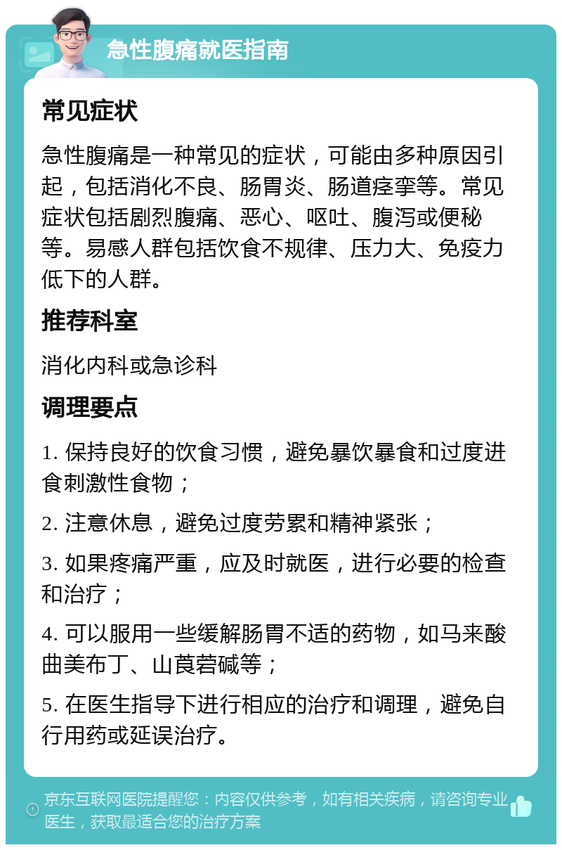 急性腹痛就医指南 常见症状 急性腹痛是一种常见的症状，可能由多种原因引起，包括消化不良、肠胃炎、肠道痉挛等。常见症状包括剧烈腹痛、恶心、呕吐、腹泻或便秘等。易感人群包括饮食不规律、压力大、免疫力低下的人群。 推荐科室 消化内科或急诊科 调理要点 1. 保持良好的饮食习惯，避免暴饮暴食和过度进食刺激性食物； 2. 注意休息，避免过度劳累和精神紧张； 3. 如果疼痛严重，应及时就医，进行必要的检查和治疗； 4. 可以服用一些缓解肠胃不适的药物，如马来酸曲美布丁、山莨菪碱等； 5. 在医生指导下进行相应的治疗和调理，避免自行用药或延误治疗。