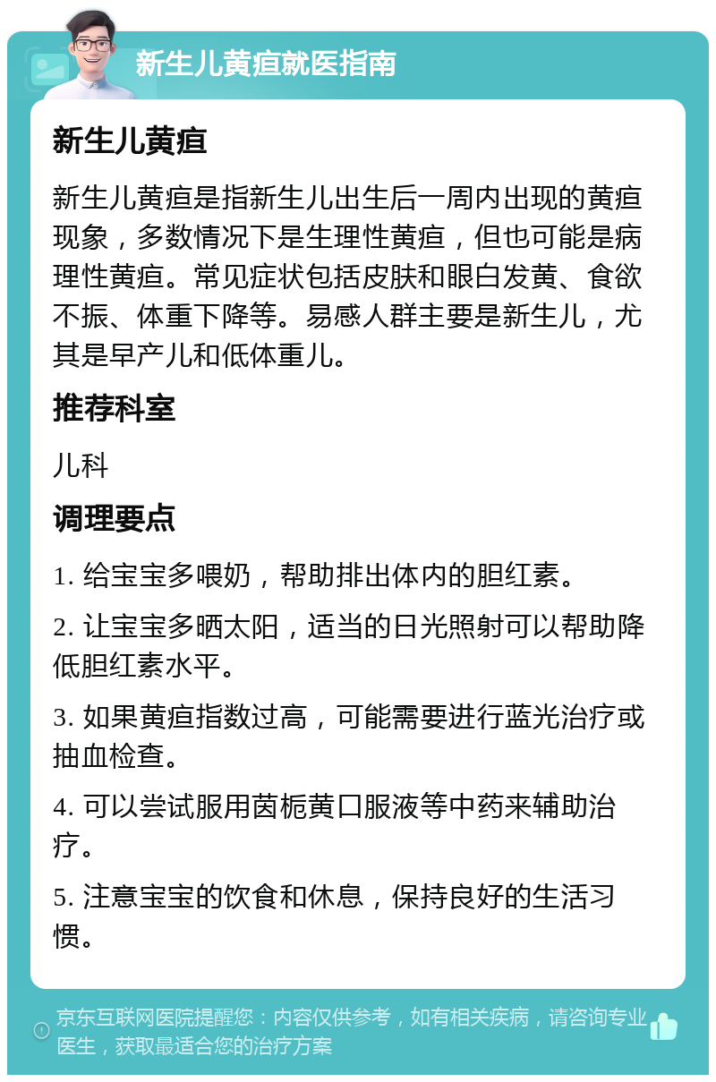 新生儿黄疸就医指南 新生儿黄疸 新生儿黄疸是指新生儿出生后一周内出现的黄疸现象，多数情况下是生理性黄疸，但也可能是病理性黄疸。常见症状包括皮肤和眼白发黄、食欲不振、体重下降等。易感人群主要是新生儿，尤其是早产儿和低体重儿。 推荐科室 儿科 调理要点 1. 给宝宝多喂奶，帮助排出体内的胆红素。 2. 让宝宝多晒太阳，适当的日光照射可以帮助降低胆红素水平。 3. 如果黄疸指数过高，可能需要进行蓝光治疗或抽血检查。 4. 可以尝试服用茵栀黄口服液等中药来辅助治疗。 5. 注意宝宝的饮食和休息，保持良好的生活习惯。