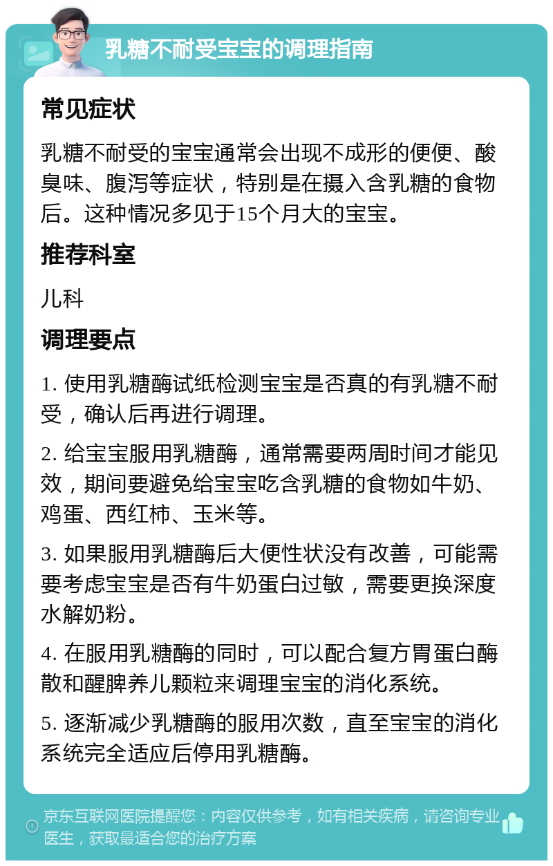 乳糖不耐受宝宝的调理指南 常见症状 乳糖不耐受的宝宝通常会出现不成形的便便、酸臭味、腹泻等症状，特别是在摄入含乳糖的食物后。这种情况多见于15个月大的宝宝。 推荐科室 儿科 调理要点 1. 使用乳糖酶试纸检测宝宝是否真的有乳糖不耐受，确认后再进行调理。 2. 给宝宝服用乳糖酶，通常需要两周时间才能见效，期间要避免给宝宝吃含乳糖的食物如牛奶、鸡蛋、西红柿、玉米等。 3. 如果服用乳糖酶后大便性状没有改善，可能需要考虑宝宝是否有牛奶蛋白过敏，需要更换深度水解奶粉。 4. 在服用乳糖酶的同时，可以配合复方胃蛋白酶散和醒脾养儿颗粒来调理宝宝的消化系统。 5. 逐渐减少乳糖酶的服用次数，直至宝宝的消化系统完全适应后停用乳糖酶。