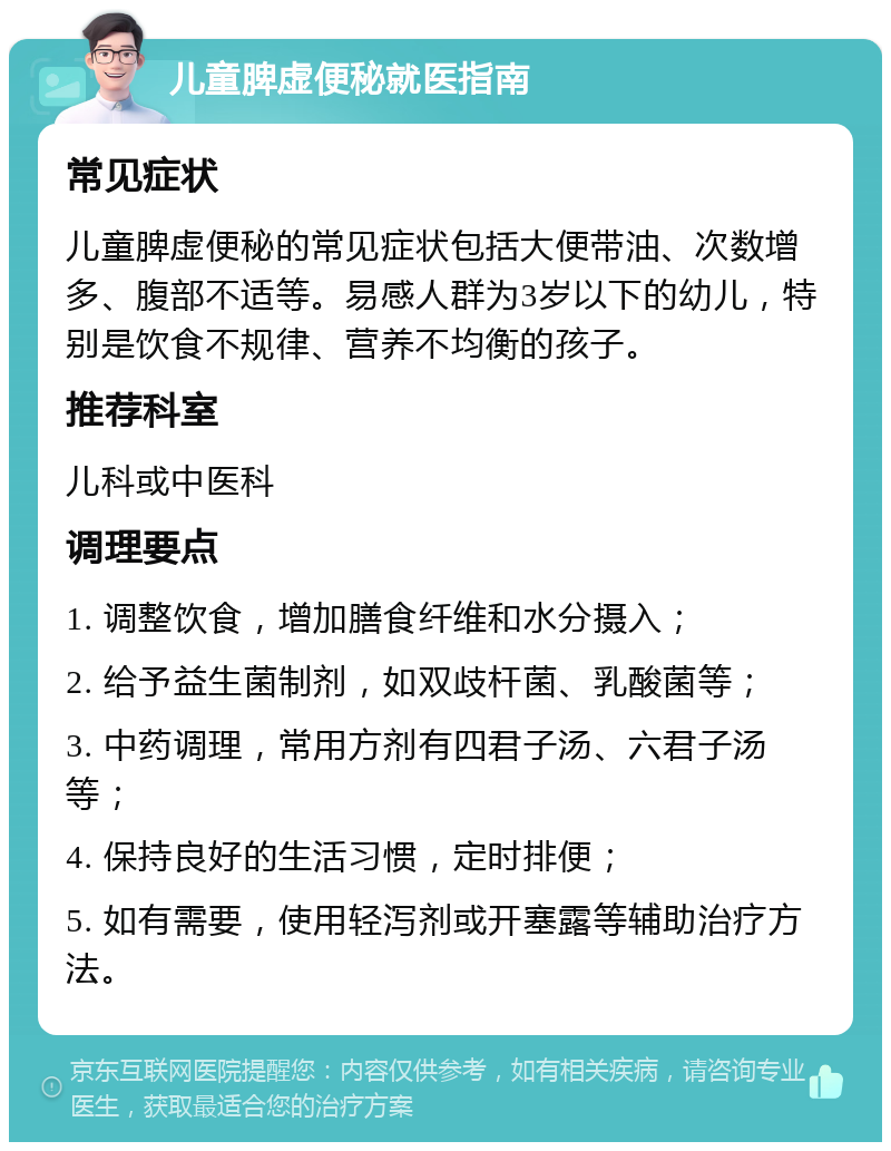 儿童脾虚便秘就医指南 常见症状 儿童脾虚便秘的常见症状包括大便带油、次数增多、腹部不适等。易感人群为3岁以下的幼儿，特别是饮食不规律、营养不均衡的孩子。 推荐科室 儿科或中医科 调理要点 1. 调整饮食，增加膳食纤维和水分摄入； 2. 给予益生菌制剂，如双歧杆菌、乳酸菌等； 3. 中药调理，常用方剂有四君子汤、六君子汤等； 4. 保持良好的生活习惯，定时排便； 5. 如有需要，使用轻泻剂或开塞露等辅助治疗方法。