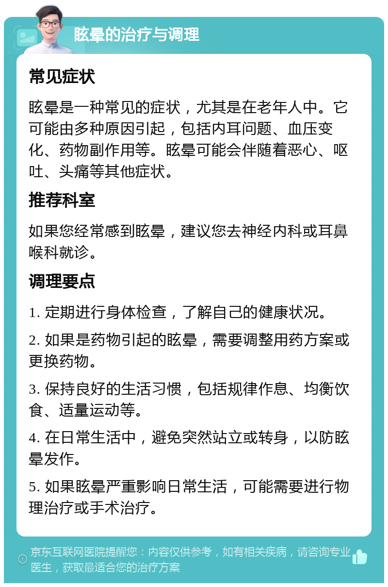 眩晕的治疗与调理 常见症状 眩晕是一种常见的症状，尤其是在老年人中。它可能由多种原因引起，包括内耳问题、血压变化、药物副作用等。眩晕可能会伴随着恶心、呕吐、头痛等其他症状。 推荐科室 如果您经常感到眩晕，建议您去神经内科或耳鼻喉科就诊。 调理要点 1. 定期进行身体检查，了解自己的健康状况。 2. 如果是药物引起的眩晕，需要调整用药方案或更换药物。 3. 保持良好的生活习惯，包括规律作息、均衡饮食、适量运动等。 4. 在日常生活中，避免突然站立或转身，以防眩晕发作。 5. 如果眩晕严重影响日常生活，可能需要进行物理治疗或手术治疗。