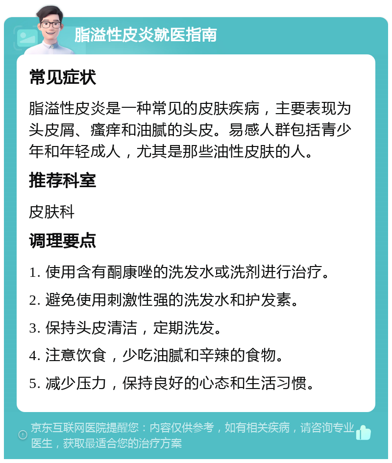 脂溢性皮炎就医指南 常见症状 脂溢性皮炎是一种常见的皮肤疾病，主要表现为头皮屑、瘙痒和油腻的头皮。易感人群包括青少年和年轻成人，尤其是那些油性皮肤的人。 推荐科室 皮肤科 调理要点 1. 使用含有酮康唑的洗发水或洗剂进行治疗。 2. 避免使用刺激性强的洗发水和护发素。 3. 保持头皮清洁，定期洗发。 4. 注意饮食，少吃油腻和辛辣的食物。 5. 减少压力，保持良好的心态和生活习惯。