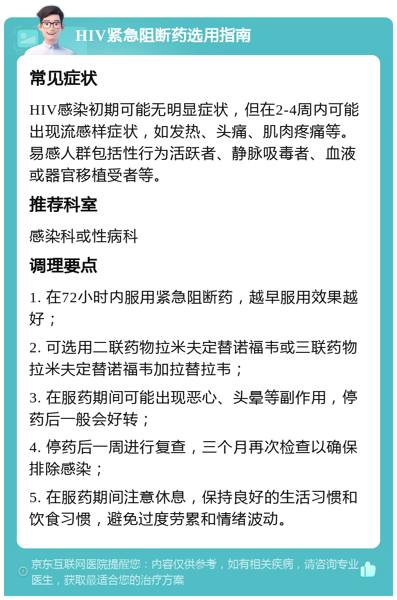 HIV紧急阻断药选用指南 常见症状 HIV感染初期可能无明显症状，但在2-4周内可能出现流感样症状，如发热、头痛、肌肉疼痛等。易感人群包括性行为活跃者、静脉吸毒者、血液或器官移植受者等。 推荐科室 感染科或性病科 调理要点 1. 在72小时内服用紧急阻断药，越早服用效果越好； 2. 可选用二联药物拉米夫定替诺福韦或三联药物拉米夫定替诺福韦加拉替拉韦； 3. 在服药期间可能出现恶心、头晕等副作用，停药后一般会好转； 4. 停药后一周进行复查，三个月再次检查以确保排除感染； 5. 在服药期间注意休息，保持良好的生活习惯和饮食习惯，避免过度劳累和情绪波动。