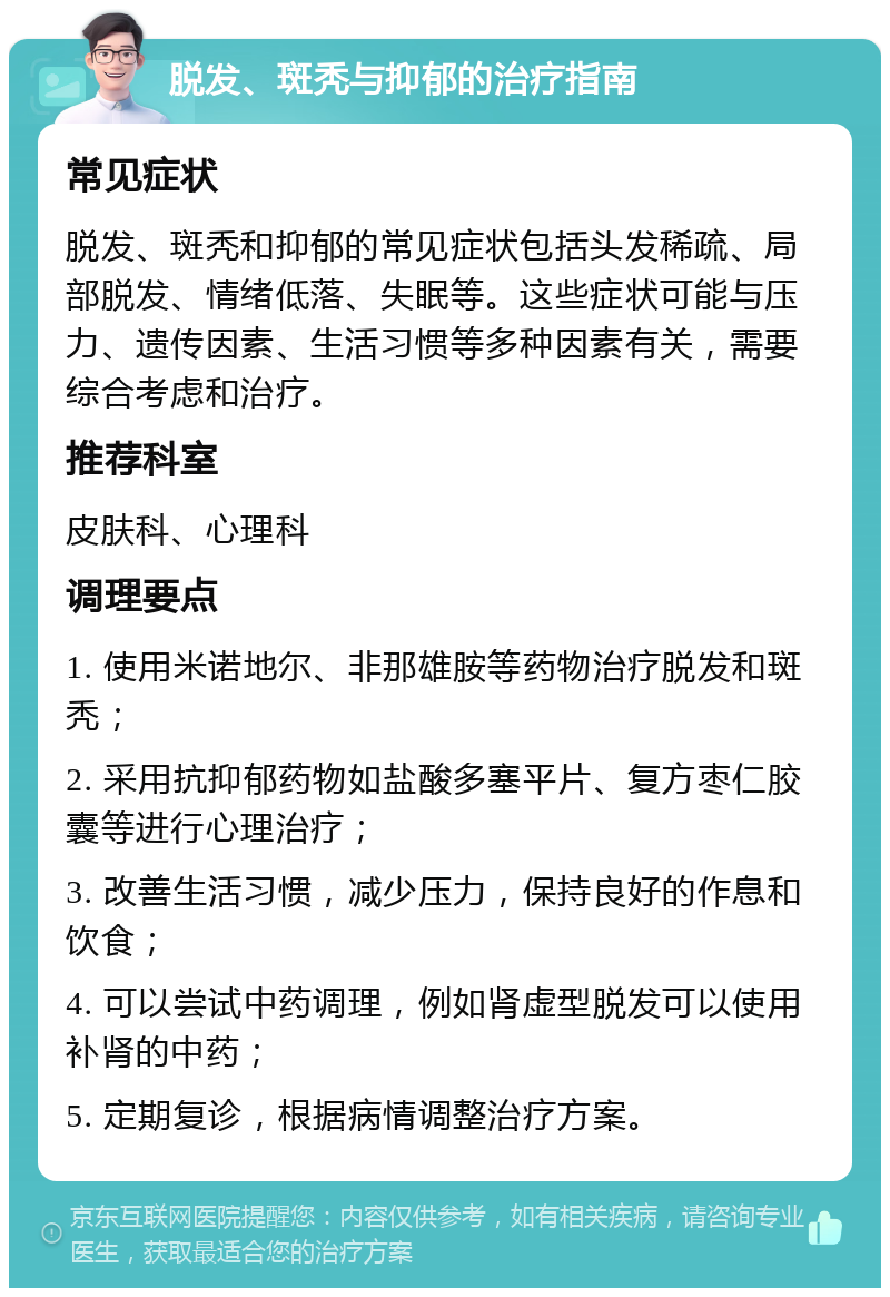 脱发、斑秃与抑郁的治疗指南 常见症状 脱发、斑秃和抑郁的常见症状包括头发稀疏、局部脱发、情绪低落、失眠等。这些症状可能与压力、遗传因素、生活习惯等多种因素有关，需要综合考虑和治疗。 推荐科室 皮肤科、心理科 调理要点 1. 使用米诺地尔、非那雄胺等药物治疗脱发和斑秃； 2. 采用抗抑郁药物如盐酸多塞平片、复方枣仁胶囊等进行心理治疗； 3. 改善生活习惯，减少压力，保持良好的作息和饮食； 4. 可以尝试中药调理，例如肾虚型脱发可以使用补肾的中药； 5. 定期复诊，根据病情调整治疗方案。