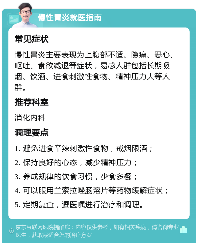 慢性胃炎就医指南 常见症状 慢性胃炎主要表现为上腹部不适、隐痛、恶心、呕吐、食欲减退等症状，易感人群包括长期吸烟、饮酒、进食刺激性食物、精神压力大等人群。 推荐科室 消化内科 调理要点 1. 避免进食辛辣刺激性食物，戒烟限酒； 2. 保持良好的心态，减少精神压力； 3. 养成规律的饮食习惯，少食多餐； 4. 可以服用兰索拉唑肠溶片等药物缓解症状； 5. 定期复查，遵医嘱进行治疗和调理。