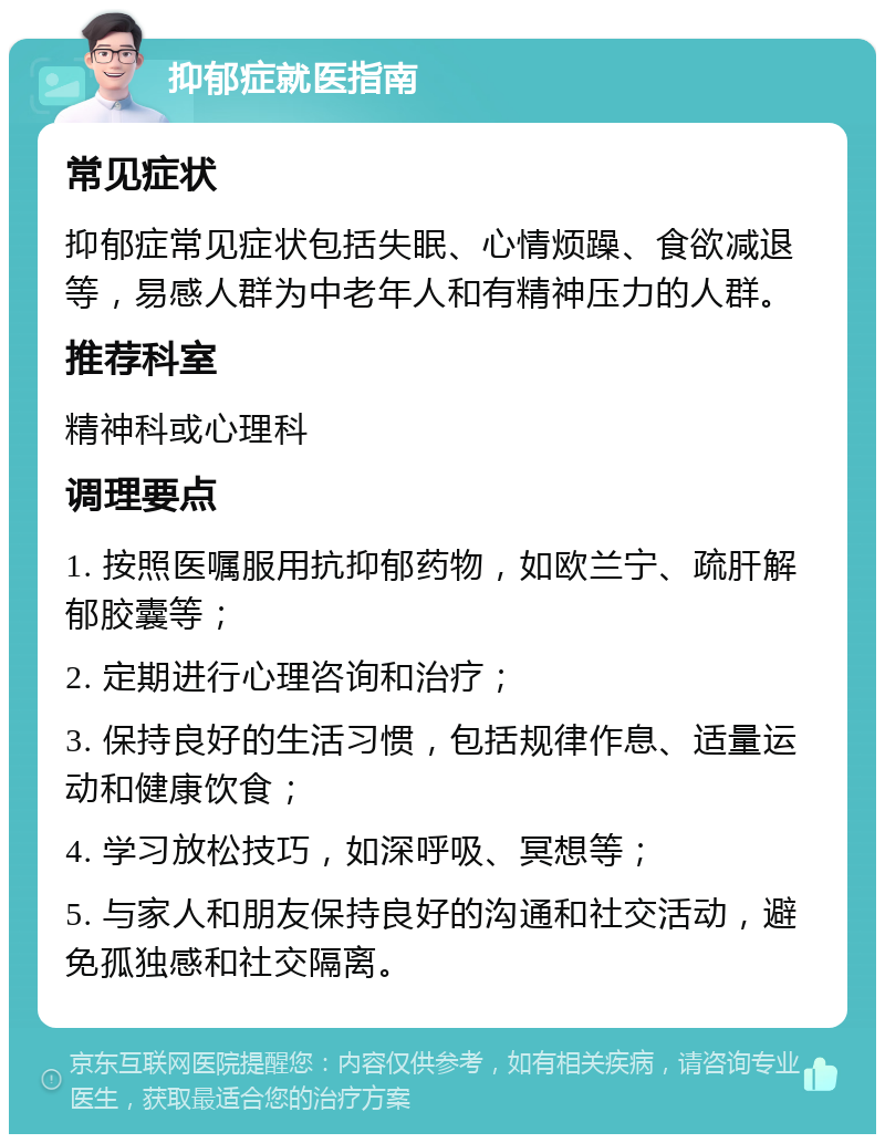 抑郁症就医指南 常见症状 抑郁症常见症状包括失眠、心情烦躁、食欲减退等，易感人群为中老年人和有精神压力的人群。 推荐科室 精神科或心理科 调理要点 1. 按照医嘱服用抗抑郁药物，如欧兰宁、疏肝解郁胶囊等； 2. 定期进行心理咨询和治疗； 3. 保持良好的生活习惯，包括规律作息、适量运动和健康饮食； 4. 学习放松技巧，如深呼吸、冥想等； 5. 与家人和朋友保持良好的沟通和社交活动，避免孤独感和社交隔离。