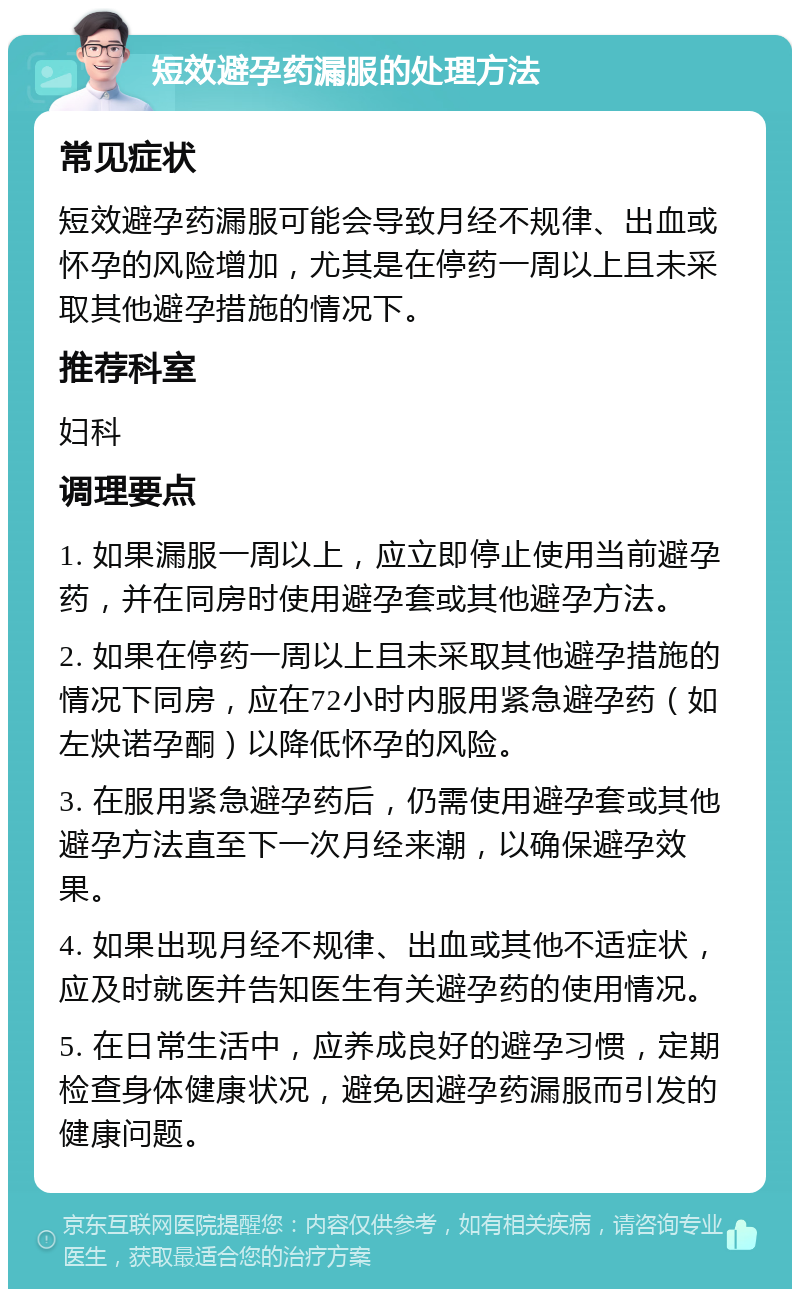 短效避孕药漏服的处理方法 常见症状 短效避孕药漏服可能会导致月经不规律、出血或怀孕的风险增加，尤其是在停药一周以上且未采取其他避孕措施的情况下。 推荐科室 妇科 调理要点 1. 如果漏服一周以上，应立即停止使用当前避孕药，并在同房时使用避孕套或其他避孕方法。 2. 如果在停药一周以上且未采取其他避孕措施的情况下同房，应在72小时内服用紧急避孕药（如左炔诺孕酮）以降低怀孕的风险。 3. 在服用紧急避孕药后，仍需使用避孕套或其他避孕方法直至下一次月经来潮，以确保避孕效果。 4. 如果出现月经不规律、出血或其他不适症状，应及时就医并告知医生有关避孕药的使用情况。 5. 在日常生活中，应养成良好的避孕习惯，定期检查身体健康状况，避免因避孕药漏服而引发的健康问题。