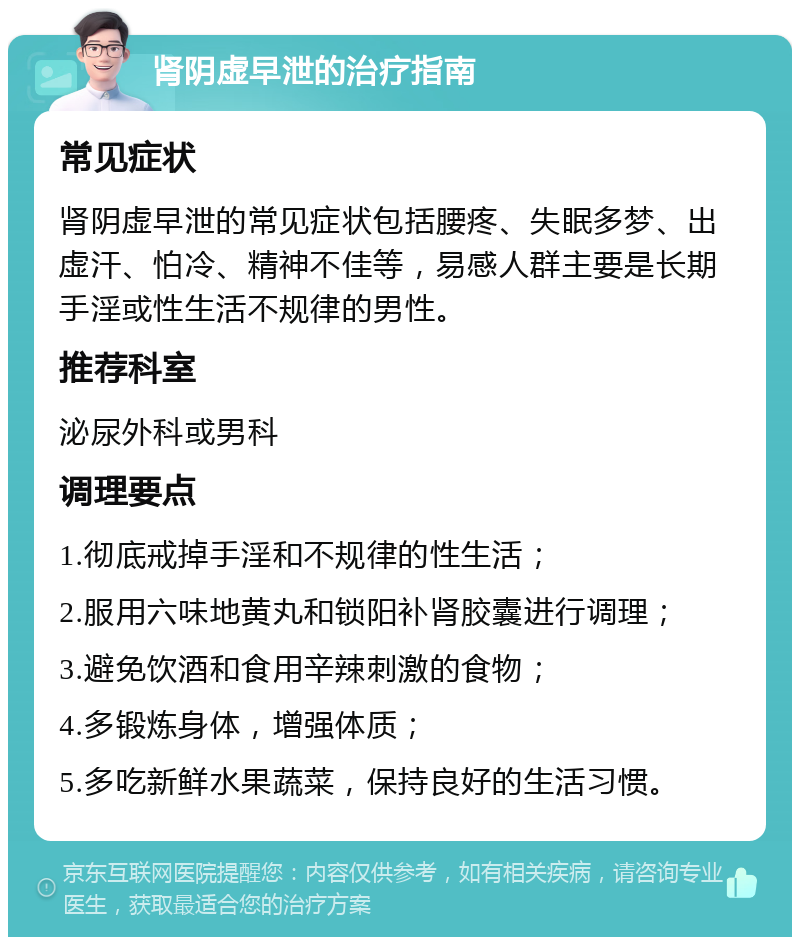 肾阴虚早泄的治疗指南 常见症状 肾阴虚早泄的常见症状包括腰疼、失眠多梦、出虚汗、怕冷、精神不佳等，易感人群主要是长期手淫或性生活不规律的男性。 推荐科室 泌尿外科或男科 调理要点 1.彻底戒掉手淫和不规律的性生活； 2.服用六味地黄丸和锁阳补肾胶囊进行调理； 3.避免饮酒和食用辛辣刺激的食物； 4.多锻炼身体，增强体质； 5.多吃新鲜水果蔬菜，保持良好的生活习惯。