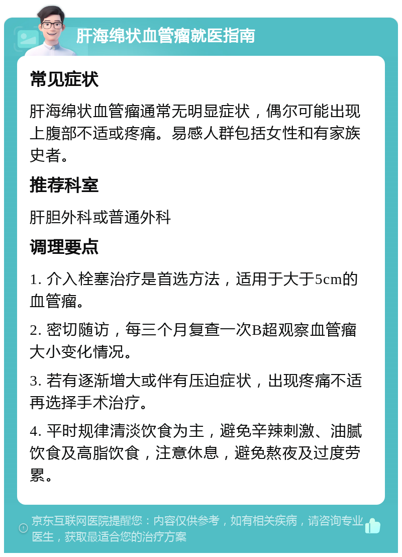 肝海绵状血管瘤就医指南 常见症状 肝海绵状血管瘤通常无明显症状，偶尔可能出现上腹部不适或疼痛。易感人群包括女性和有家族史者。 推荐科室 肝胆外科或普通外科 调理要点 1. 介入栓塞治疗是首选方法，适用于大于5cm的血管瘤。 2. 密切随访，每三个月复查一次B超观察血管瘤大小变化情况。 3. 若有逐渐增大或伴有压迫症状，出现疼痛不适再选择手术治疗。 4. 平时规律清淡饮食为主，避免辛辣刺激、油腻饮食及高脂饮食，注意休息，避免熬夜及过度劳累。