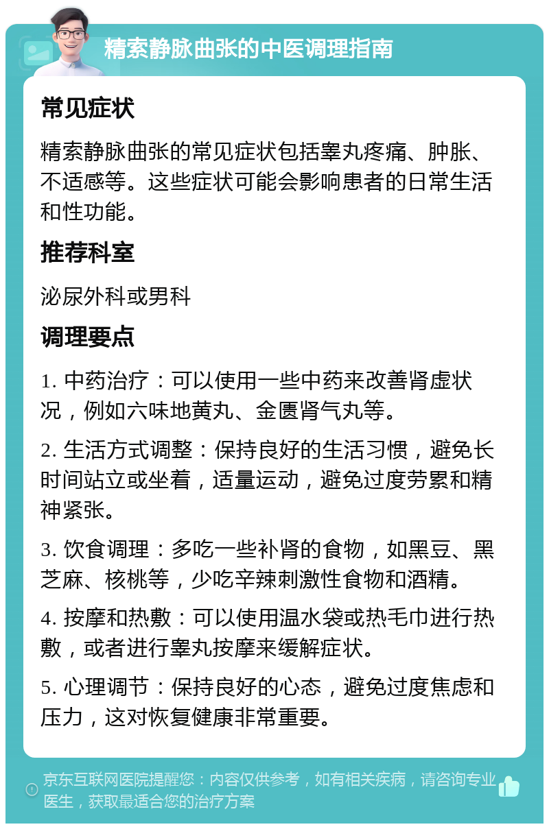 精索静脉曲张的中医调理指南 常见症状 精索静脉曲张的常见症状包括睾丸疼痛、肿胀、不适感等。这些症状可能会影响患者的日常生活和性功能。 推荐科室 泌尿外科或男科 调理要点 1. 中药治疗：可以使用一些中药来改善肾虚状况，例如六味地黄丸、金匮肾气丸等。 2. 生活方式调整：保持良好的生活习惯，避免长时间站立或坐着，适量运动，避免过度劳累和精神紧张。 3. 饮食调理：多吃一些补肾的食物，如黑豆、黑芝麻、核桃等，少吃辛辣刺激性食物和酒精。 4. 按摩和热敷：可以使用温水袋或热毛巾进行热敷，或者进行睾丸按摩来缓解症状。 5. 心理调节：保持良好的心态，避免过度焦虑和压力，这对恢复健康非常重要。