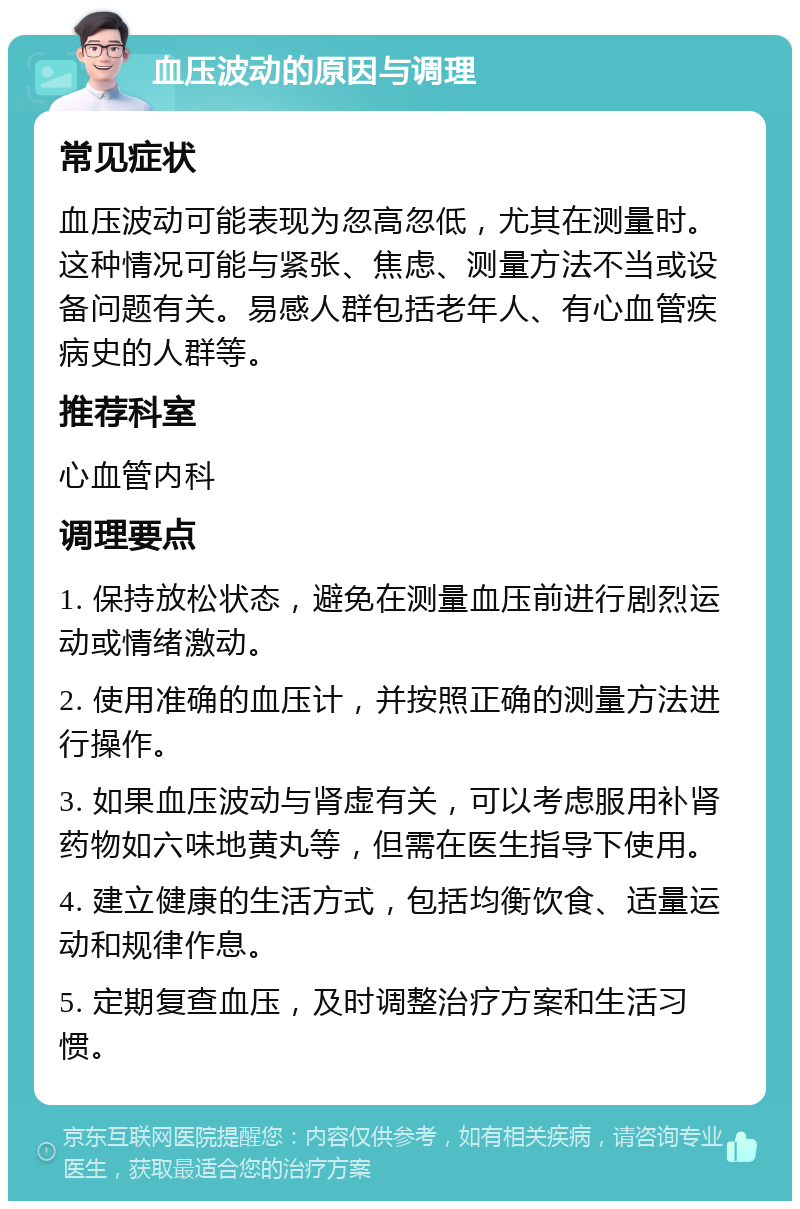 血压波动的原因与调理 常见症状 血压波动可能表现为忽高忽低，尤其在测量时。这种情况可能与紧张、焦虑、测量方法不当或设备问题有关。易感人群包括老年人、有心血管疾病史的人群等。 推荐科室 心血管内科 调理要点 1. 保持放松状态，避免在测量血压前进行剧烈运动或情绪激动。 2. 使用准确的血压计，并按照正确的测量方法进行操作。 3. 如果血压波动与肾虚有关，可以考虑服用补肾药物如六味地黄丸等，但需在医生指导下使用。 4. 建立健康的生活方式，包括均衡饮食、适量运动和规律作息。 5. 定期复查血压，及时调整治疗方案和生活习惯。