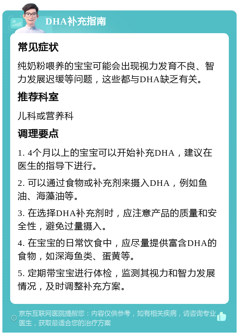 DHA补充指南 常见症状 纯奶粉喂养的宝宝可能会出现视力发育不良、智力发展迟缓等问题，这些都与DHA缺乏有关。 推荐科室 儿科或营养科 调理要点 1. 4个月以上的宝宝可以开始补充DHA，建议在医生的指导下进行。 2. 可以通过食物或补充剂来摄入DHA，例如鱼油、海藻油等。 3. 在选择DHA补充剂时，应注意产品的质量和安全性，避免过量摄入。 4. 在宝宝的日常饮食中，应尽量提供富含DHA的食物，如深海鱼类、蛋黄等。 5. 定期带宝宝进行体检，监测其视力和智力发展情况，及时调整补充方案。