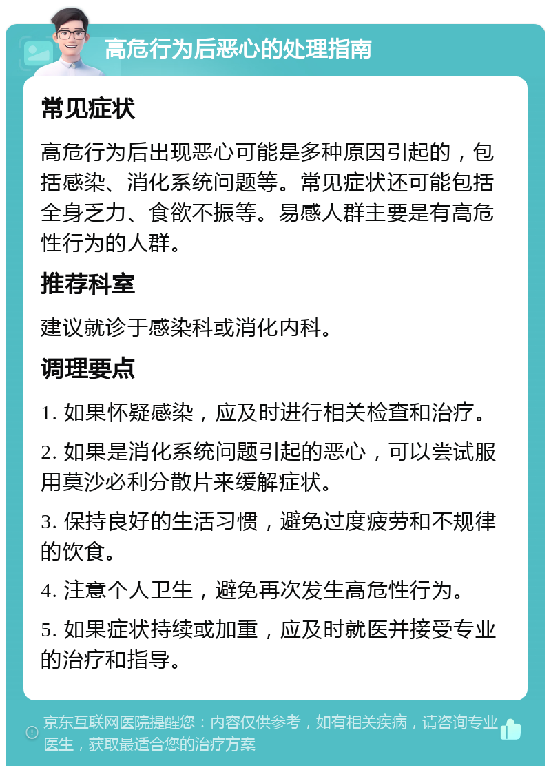 高危行为后恶心的处理指南 常见症状 高危行为后出现恶心可能是多种原因引起的，包括感染、消化系统问题等。常见症状还可能包括全身乏力、食欲不振等。易感人群主要是有高危性行为的人群。 推荐科室 建议就诊于感染科或消化内科。 调理要点 1. 如果怀疑感染，应及时进行相关检查和治疗。 2. 如果是消化系统问题引起的恶心，可以尝试服用莫沙必利分散片来缓解症状。 3. 保持良好的生活习惯，避免过度疲劳和不规律的饮食。 4. 注意个人卫生，避免再次发生高危性行为。 5. 如果症状持续或加重，应及时就医并接受专业的治疗和指导。