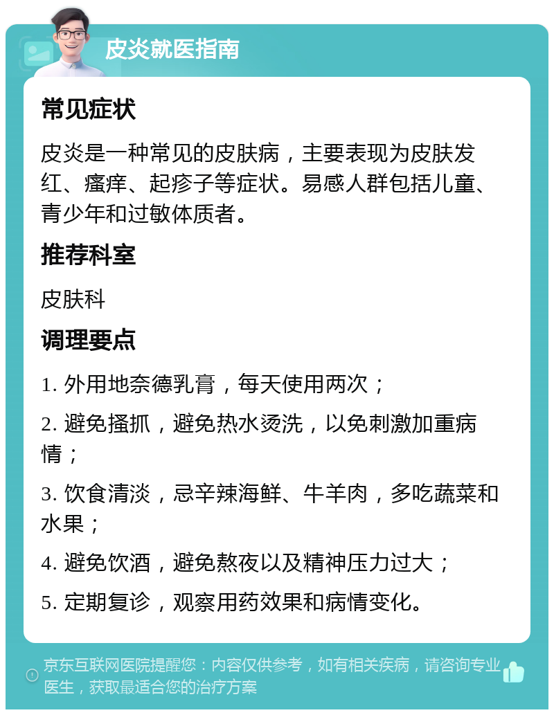 皮炎就医指南 常见症状 皮炎是一种常见的皮肤病，主要表现为皮肤发红、瘙痒、起疹子等症状。易感人群包括儿童、青少年和过敏体质者。 推荐科室 皮肤科 调理要点 1. 外用地奈德乳膏，每天使用两次； 2. 避免搔抓，避免热水烫洗，以免刺激加重病情； 3. 饮食清淡，忌辛辣海鲜、牛羊肉，多吃蔬菜和水果； 4. 避免饮酒，避免熬夜以及精神压力过大； 5. 定期复诊，观察用药效果和病情变化。