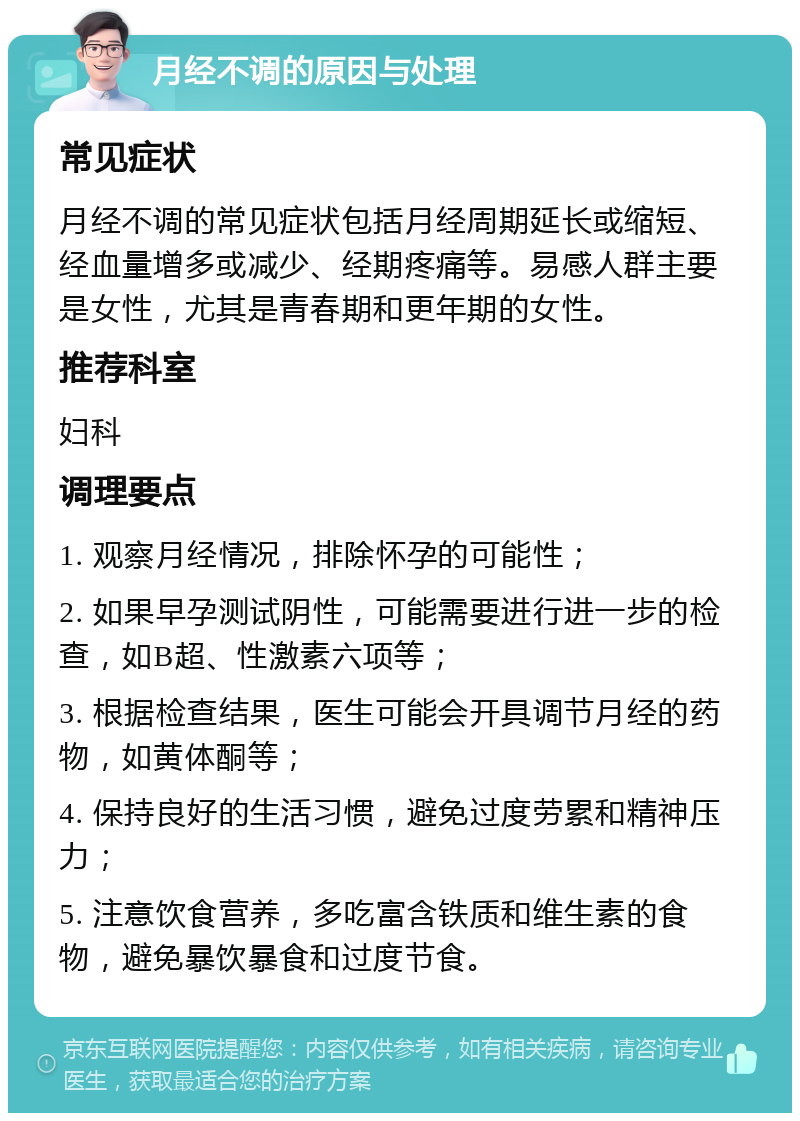 月经不调的原因与处理 常见症状 月经不调的常见症状包括月经周期延长或缩短、经血量增多或减少、经期疼痛等。易感人群主要是女性，尤其是青春期和更年期的女性。 推荐科室 妇科 调理要点 1. 观察月经情况，排除怀孕的可能性； 2. 如果早孕测试阴性，可能需要进行进一步的检查，如B超、性激素六项等； 3. 根据检查结果，医生可能会开具调节月经的药物，如黄体酮等； 4. 保持良好的生活习惯，避免过度劳累和精神压力； 5. 注意饮食营养，多吃富含铁质和维生素的食物，避免暴饮暴食和过度节食。