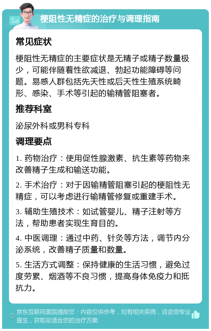 梗阻性无精症的治疗与调理指南 常见症状 梗阻性无精症的主要症状是无精子或精子数量极少，可能伴随着性欲减退、勃起功能障碍等问题。易感人群包括先天性或后天性生殖系统畸形、感染、手术等引起的输精管阻塞者。 推荐科室 泌尿外科或男科专科 调理要点 1. 药物治疗：使用促性腺激素、抗生素等药物来改善精子生成和输送功能。 2. 手术治疗：对于因输精管阻塞引起的梗阻性无精症，可以考虑进行输精管修复或重建手术。 3. 辅助生殖技术：如试管婴儿、精子注射等方法，帮助患者实现生育目的。 4. 中医调理：通过中药、针灸等方法，调节内分泌系统，改善精子质量和数量。 5. 生活方式调整：保持健康的生活习惯，避免过度劳累、烟酒等不良习惯，提高身体免疫力和抵抗力。