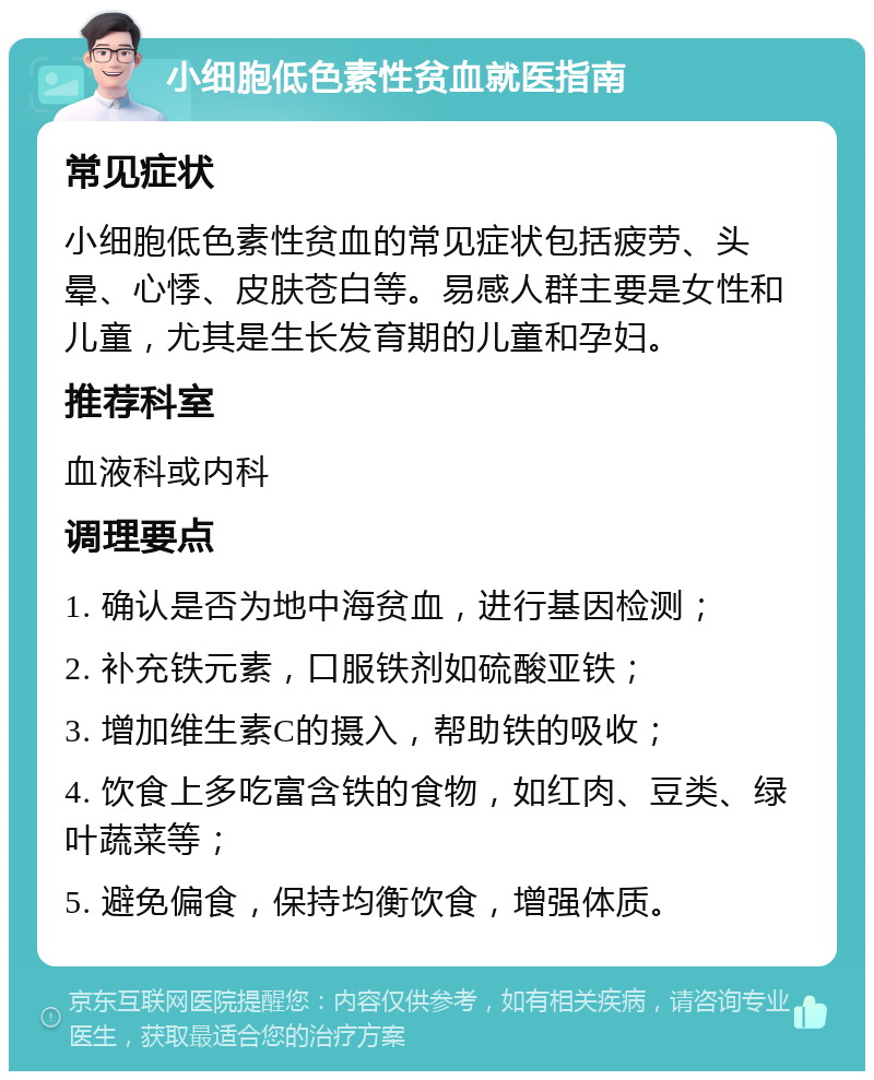 小细胞低色素性贫血就医指南 常见症状 小细胞低色素性贫血的常见症状包括疲劳、头晕、心悸、皮肤苍白等。易感人群主要是女性和儿童，尤其是生长发育期的儿童和孕妇。 推荐科室 血液科或内科 调理要点 1. 确认是否为地中海贫血，进行基因检测； 2. 补充铁元素，口服铁剂如硫酸亚铁； 3. 增加维生素C的摄入，帮助铁的吸收； 4. 饮食上多吃富含铁的食物，如红肉、豆类、绿叶蔬菜等； 5. 避免偏食，保持均衡饮食，增强体质。