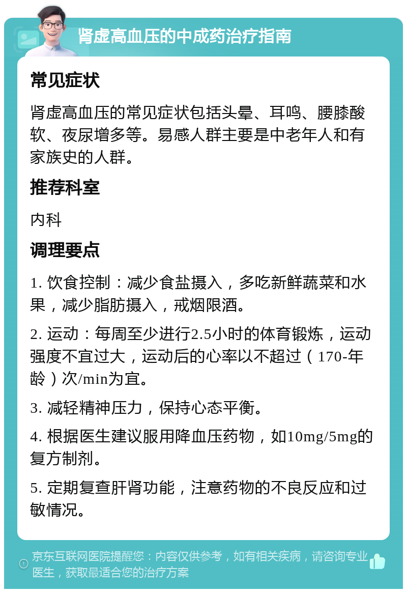 肾虚高血压的中成药治疗指南 常见症状 肾虚高血压的常见症状包括头晕、耳鸣、腰膝酸软、夜尿增多等。易感人群主要是中老年人和有家族史的人群。 推荐科室 内科 调理要点 1. 饮食控制：减少食盐摄入，多吃新鲜蔬菜和水果，减少脂肪摄入，戒烟限酒。 2. 运动：每周至少进行2.5小时的体育锻炼，运动强度不宜过大，运动后的心率以不超过（170-年龄）次/min为宜。 3. 减轻精神压力，保持心态平衡。 4. 根据医生建议服用降血压药物，如10mg/5mg的复方制剂。 5. 定期复查肝肾功能，注意药物的不良反应和过敏情况。