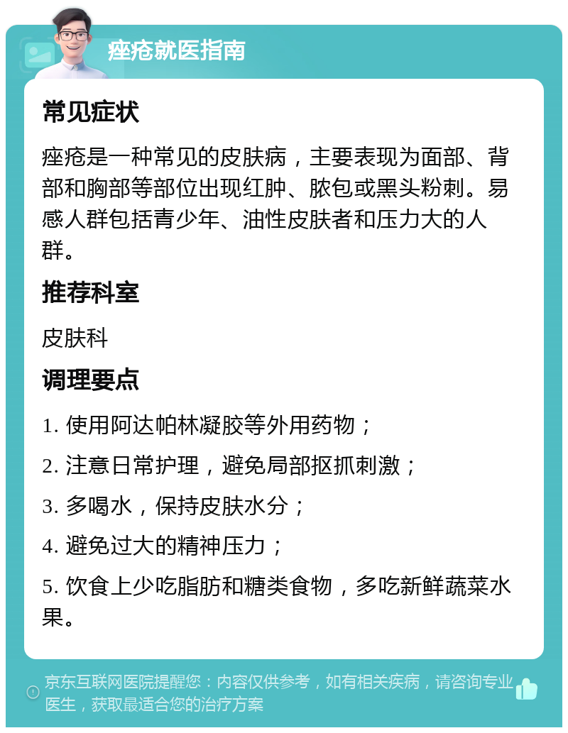 痤疮就医指南 常见症状 痤疮是一种常见的皮肤病，主要表现为面部、背部和胸部等部位出现红肿、脓包或黑头粉刺。易感人群包括青少年、油性皮肤者和压力大的人群。 推荐科室 皮肤科 调理要点 1. 使用阿达帕林凝胶等外用药物； 2. 注意日常护理，避免局部抠抓刺激； 3. 多喝水，保持皮肤水分； 4. 避免过大的精神压力； 5. 饮食上少吃脂肪和糖类食物，多吃新鲜蔬菜水果。