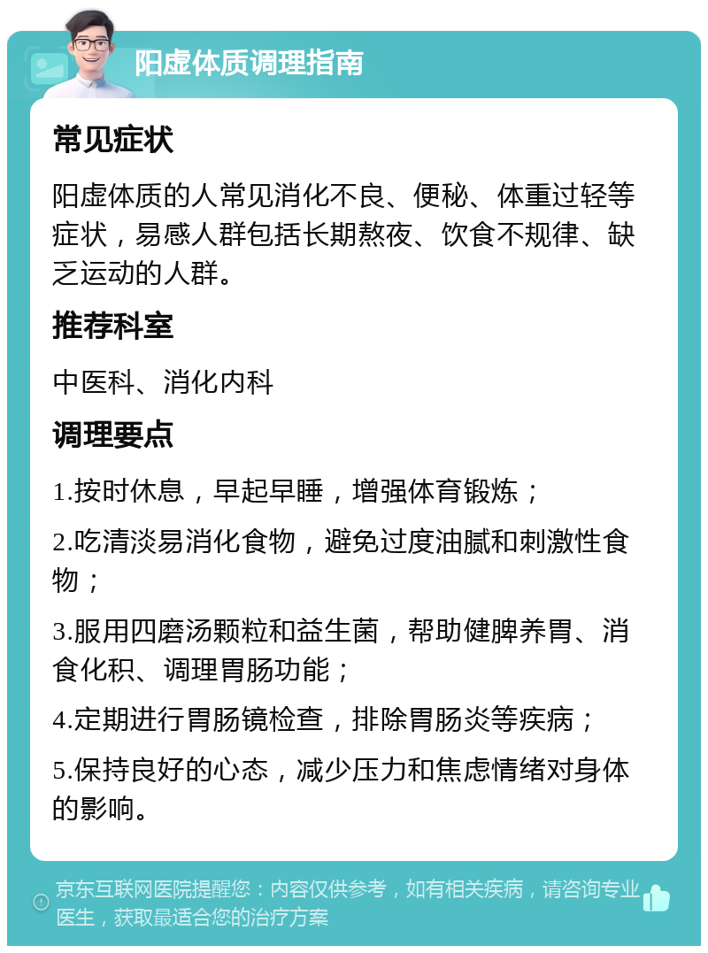 阳虚体质调理指南 常见症状 阳虚体质的人常见消化不良、便秘、体重过轻等症状，易感人群包括长期熬夜、饮食不规律、缺乏运动的人群。 推荐科室 中医科、消化内科 调理要点 1.按时休息，早起早睡，增强体育锻炼； 2.吃清淡易消化食物，避免过度油腻和刺激性食物； 3.服用四磨汤颗粒和益生菌，帮助健脾养胃、消食化积、调理胃肠功能； 4.定期进行胃肠镜检查，排除胃肠炎等疾病； 5.保持良好的心态，减少压力和焦虑情绪对身体的影响。