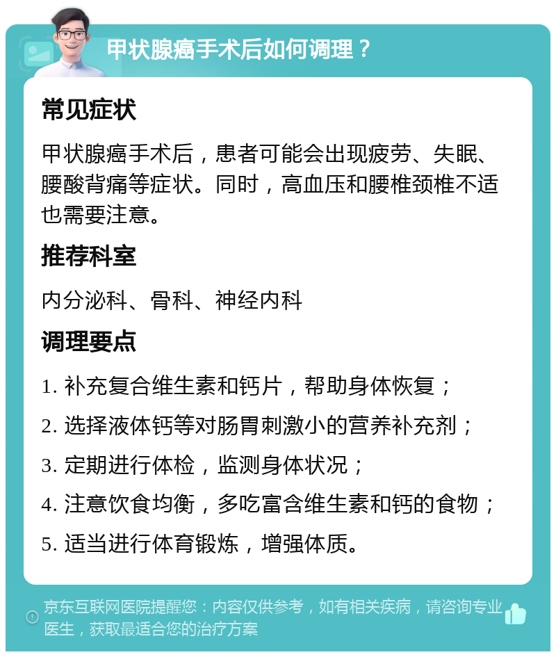 甲状腺癌手术后如何调理？ 常见症状 甲状腺癌手术后，患者可能会出现疲劳、失眠、腰酸背痛等症状。同时，高血压和腰椎颈椎不适也需要注意。 推荐科室 内分泌科、骨科、神经内科 调理要点 1. 补充复合维生素和钙片，帮助身体恢复； 2. 选择液体钙等对肠胃刺激小的营养补充剂； 3. 定期进行体检，监测身体状况； 4. 注意饮食均衡，多吃富含维生素和钙的食物； 5. 适当进行体育锻炼，增强体质。