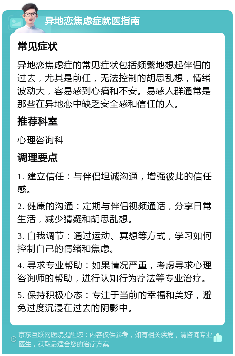 异地恋焦虑症就医指南 常见症状 异地恋焦虑症的常见症状包括频繁地想起伴侣的过去，尤其是前任，无法控制的胡思乱想，情绪波动大，容易感到心痛和不安。易感人群通常是那些在异地恋中缺乏安全感和信任的人。 推荐科室 心理咨询科 调理要点 1. 建立信任：与伴侣坦诚沟通，增强彼此的信任感。 2. 健康的沟通：定期与伴侣视频通话，分享日常生活，减少猜疑和胡思乱想。 3. 自我调节：通过运动、冥想等方式，学习如何控制自己的情绪和焦虑。 4. 寻求专业帮助：如果情况严重，考虑寻求心理咨询师的帮助，进行认知行为疗法等专业治疗。 5. 保持积极心态：专注于当前的幸福和美好，避免过度沉浸在过去的阴影中。