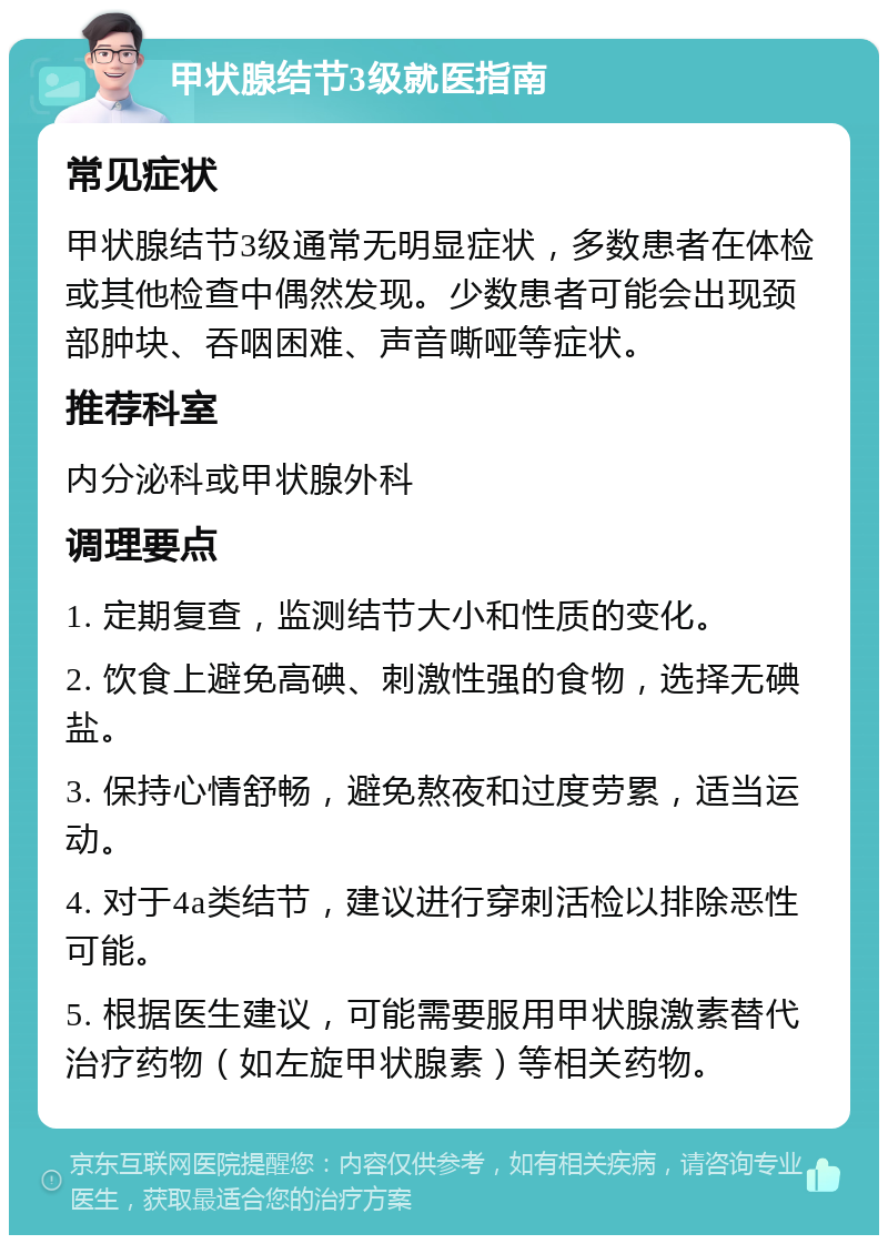 甲状腺结节3级就医指南 常见症状 甲状腺结节3级通常无明显症状，多数患者在体检或其他检查中偶然发现。少数患者可能会出现颈部肿块、吞咽困难、声音嘶哑等症状。 推荐科室 内分泌科或甲状腺外科 调理要点 1. 定期复查，监测结节大小和性质的变化。 2. 饮食上避免高碘、刺激性强的食物，选择无碘盐。 3. 保持心情舒畅，避免熬夜和过度劳累，适当运动。 4. 对于4a类结节，建议进行穿刺活检以排除恶性可能。 5. 根据医生建议，可能需要服用甲状腺激素替代治疗药物（如左旋甲状腺素）等相关药物。