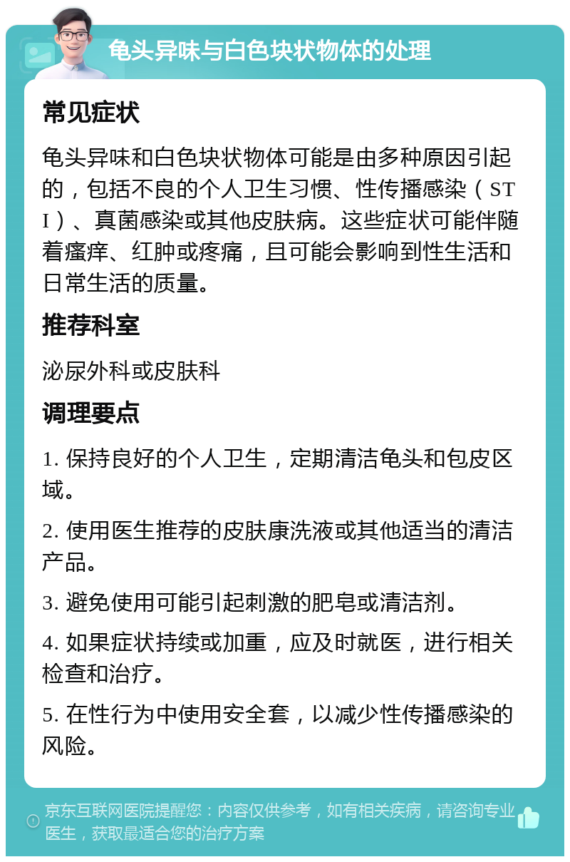 龟头异味与白色块状物体的处理 常见症状 龟头异味和白色块状物体可能是由多种原因引起的，包括不良的个人卫生习惯、性传播感染（STI）、真菌感染或其他皮肤病。这些症状可能伴随着瘙痒、红肿或疼痛，且可能会影响到性生活和日常生活的质量。 推荐科室 泌尿外科或皮肤科 调理要点 1. 保持良好的个人卫生，定期清洁龟头和包皮区域。 2. 使用医生推荐的皮肤康洗液或其他适当的清洁产品。 3. 避免使用可能引起刺激的肥皂或清洁剂。 4. 如果症状持续或加重，应及时就医，进行相关检查和治疗。 5. 在性行为中使用安全套，以减少性传播感染的风险。